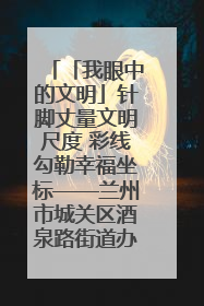 「我眼中的文明」针脚丈量文明尺度 彩线勾勒幸福坐标——兰州市城关区酒泉路街道办事处