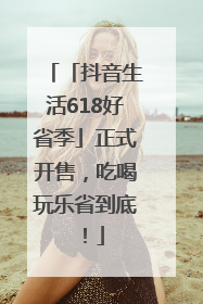 「抖音生活618好省季」正式开售，吃喝玩乐省到底！