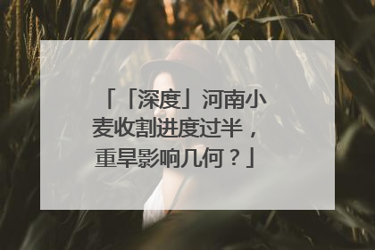 「深度」河南小麦收割进度过半，重旱影响几何？