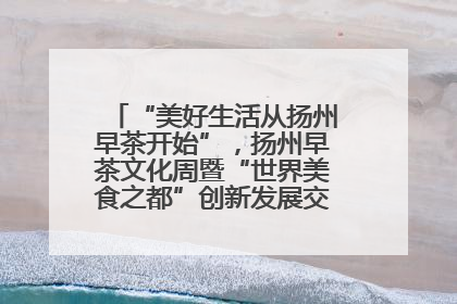 “美好生活从扬州早茶开始”，扬州早茶文化周暨“世界美食之都”创新发展交流活动启幕