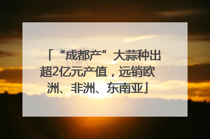 “成都产”大蒜种出超2亿元产值，远销欧洲、非洲、东南亚