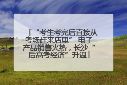 “考生考完后直接从考场赶来店里” 电子产品销售火热，长沙“后高考经济”升温