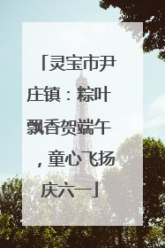 灵宝市尹庄镇：粽叶飘香贺端午，童心飞扬庆六一
