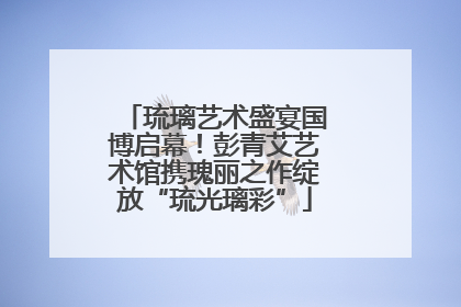 琉璃艺术盛宴国博启幕！彭青艾艺术馆携瑰丽之作绽放“琉光璃彩”