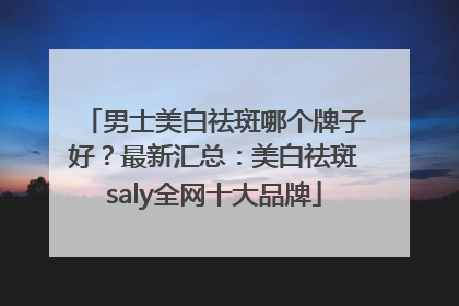 男士美白祛斑哪个牌子好？最新汇总：美白祛斑saly全网十大品牌