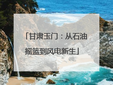 甘肃玉门：从石油摇篮到风电新生