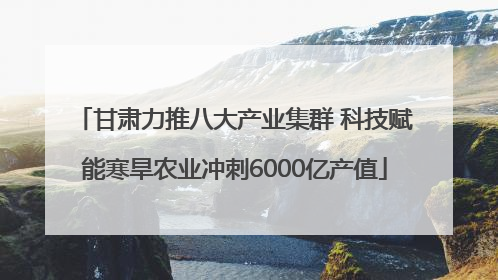 甘肃力推八大产业集群 科技赋能寒旱农业冲刺6000亿产值