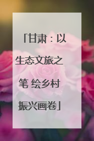 甘肃：以生态文旅之笔 绘乡村振兴画卷