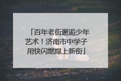 百年老街邂逅少年艺术！济南市中学子用快闪燃爆上新街