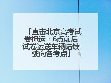 直击北京高考试卷押运：6点前后试卷运送车辆陆续驶向各考点