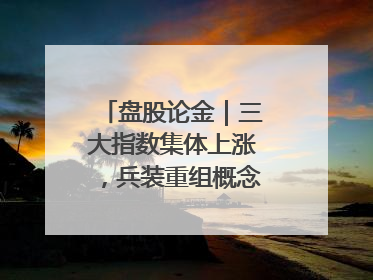 盘股论金｜三大指数集体上涨，兵装重组概念遥遥领先