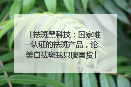 祛斑黑科技：国家唯一认证的祛斑产品，论美白祛斑我只服国货