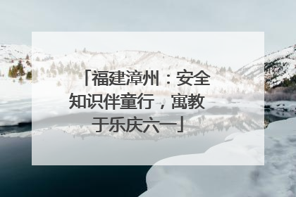 福建漳州：安全知识伴童行，寓教于乐庆六一