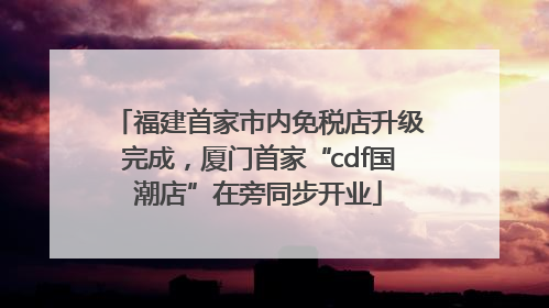 福建首家市内免税店升级完成，厦门首家“cdf国潮店”在旁同步开业