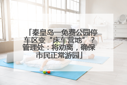 秦皇岛一免费公园停车区变“床车营地”？管理处：将劝离，确保市民正常游园