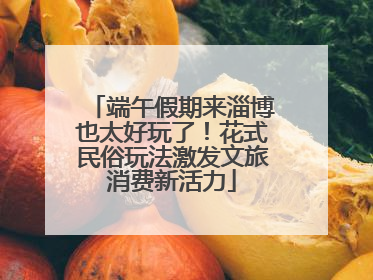 端午假期来淄博也太好玩了！花式民俗玩法激发文旅消费新活力