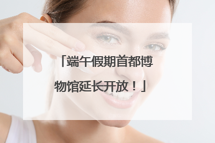 端午假期首都博物馆延长开放！