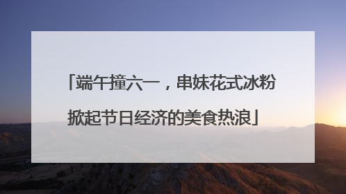 端午撞六一，串妹花式冰粉掀起节日经济的美食热浪