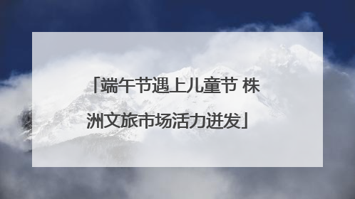 端午节遇上儿童节 株洲文旅市场活力迸发