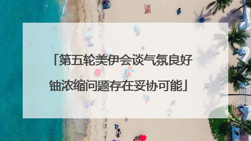 第五轮美伊会谈气氛良好 铀浓缩问题存在妥协可能
