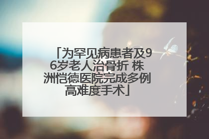 为罕见病患者及96岁老人治骨折 株洲恺德医院完成多例高难度手术