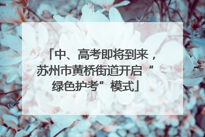 中、高考即将到来，苏州市黄桥街道开启“绿色护考”模式