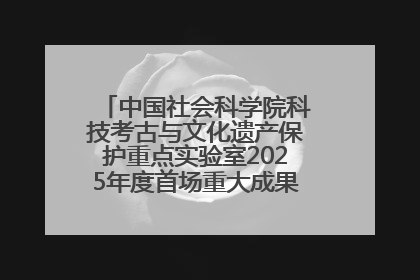 中国社会科学院科技考古与文化遗产保护重点实验室2025年度首场重大成果发布会在京举行