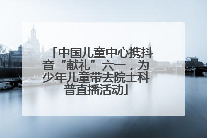 中国儿童中心携抖音“献礼”六一，为少年儿童带去院士科普直播活动