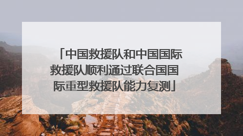 中国救援队和中国国际救援队顺利通过联合国国际重型救援队能力复测