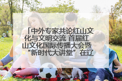 中外专家共论红山文化与文明交流 首届红山文化国际传播大会暨“新时代大讲堂”在辽宁朝阳举办