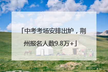 中考考场安排出炉，荆州报名人数9.8万+