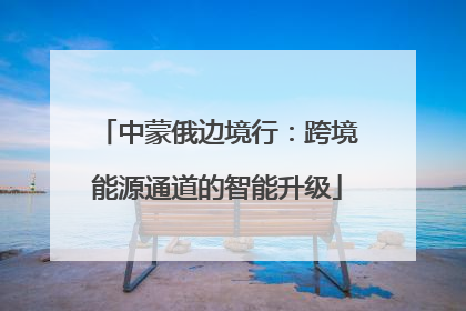 中蒙俄边境行：跨境能源通道的智能升级