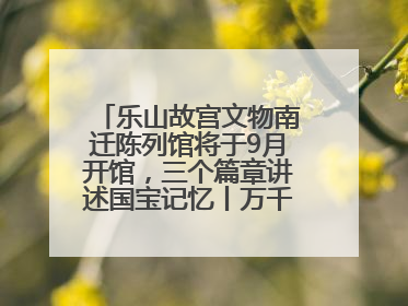 乐山故宫文物南迁陈列馆将于9月开馆，三个篇章讲述国宝记忆丨万千气象看四川