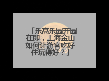 乐高乐园开园在即，上海金山如何让游客吃好住玩得好？