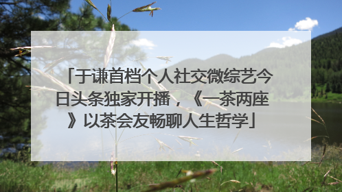于谦首档个人社交微综艺今日头条独家开播，《一茶两座》以茶会友畅聊人生哲学