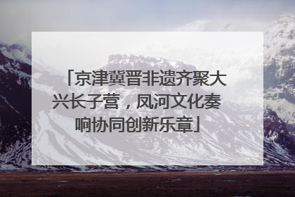 京津冀晋非遗齐聚大兴长子营，凤河文化奏响协同创新乐章