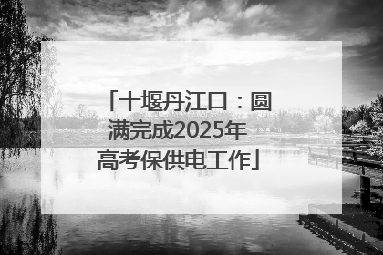 十堰丹江口：圆满完成2025年高考保供电工作