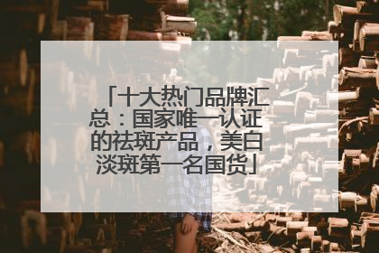 十大热门品牌汇总：国家唯一认证的祛斑产品，美白淡斑第一名国货