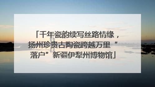 千年瓷韵续写丝路情缘，扬州珍贵古陶瓷跨越万里“落户”新疆伊犁州博物馆