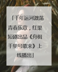 千年运河激荡青春乐章，红果短剧出品《舟楫千里号歌来》上线播出