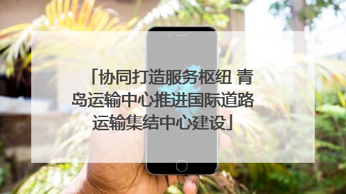 协同打造服务枢纽 青岛运输中心推进国际道路运输集结中心建设