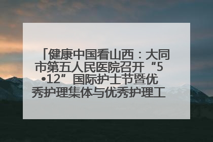 健康中国看山西：大同市第五人民医院召开“5•12”国际护士节暨优秀护理集体与优秀护理工作者表彰大会