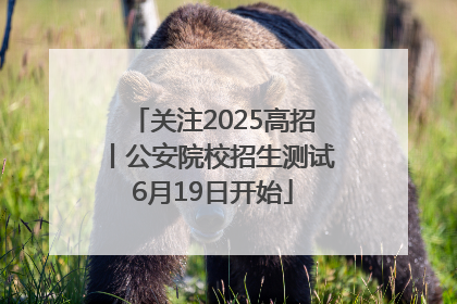 关注2025高招丨公安院校招生测试6月19日开始