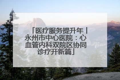 医疗服务提升年丨永州市中心医院：心血管内科双院区协同诊疗开新篇