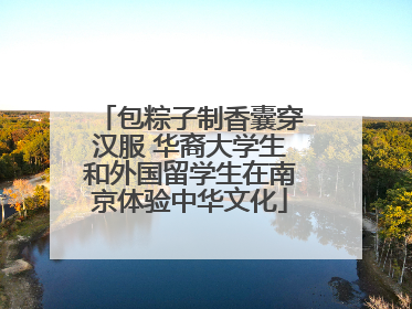 包粽子制香囊穿汉服 华裔大学生和外国留学生在南京体验中华文化