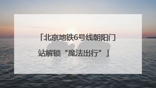 北京地铁6号线朝阳门站解锁“魔法出行”