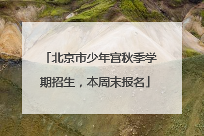 北京市少年宫秋季学期招生，本周末报名