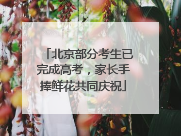 北京部分考生已完成高考，家长手捧鲜花共同庆祝