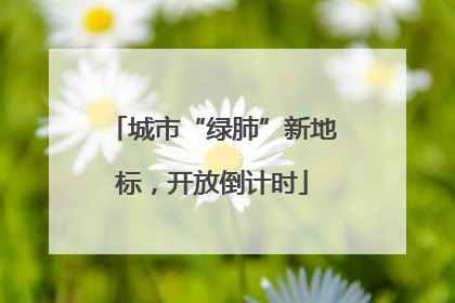 城市“绿肺”新地标，开放倒计时