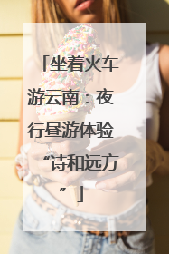 坐着火车游云南：夜行昼游体验“诗和远方”
